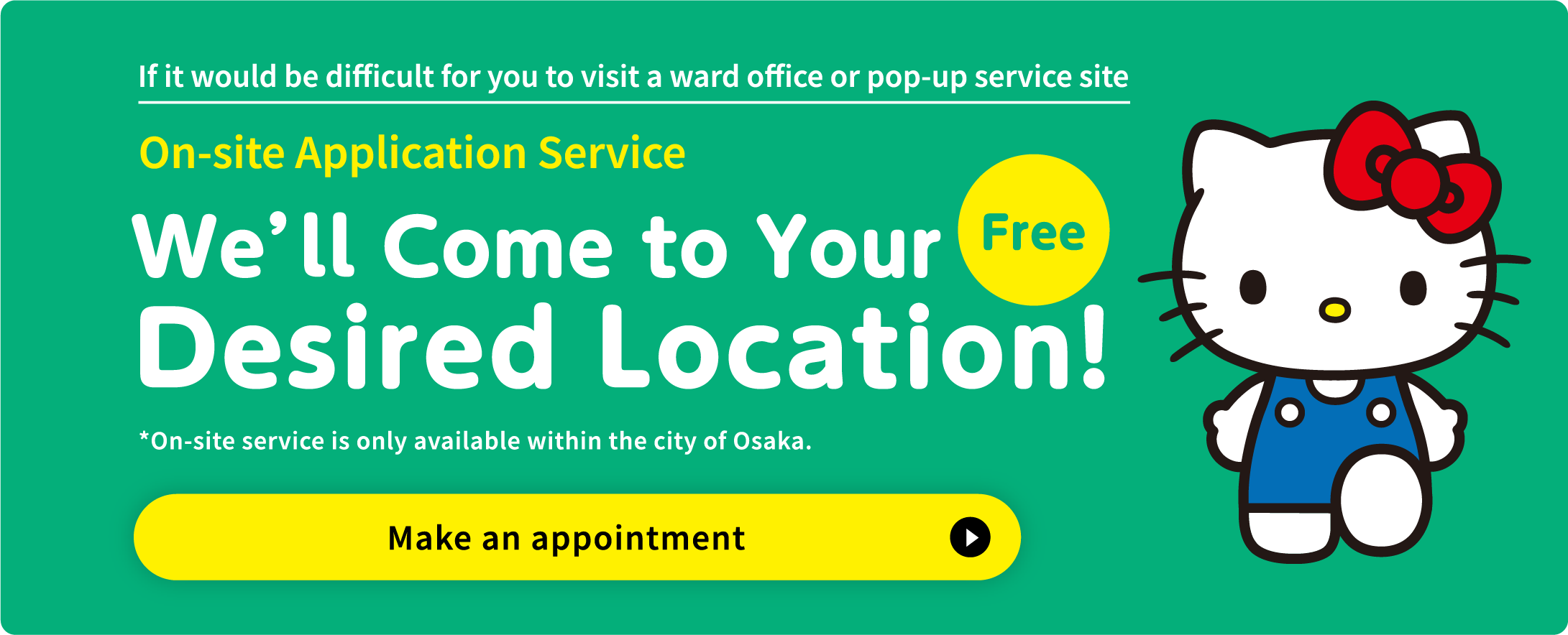 If it would be difficult for you to visit a ward office or pop-up service site  On-site Application Service  We&rsquo;ll Come to Your Desired Location! Free *On-site service is only available within the city of Osaka. Make an appointment